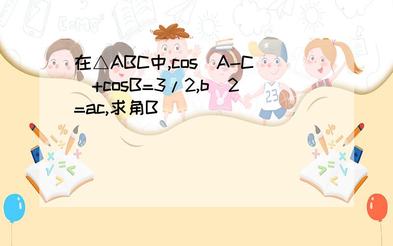 在△ABC中,cos(A-C)+cosB=3/2,b^2=ac,求角B