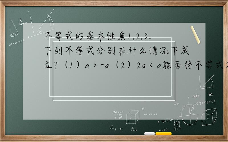 不等式的基本性质1,2,3.下列不等式分别在什么情况下成立?（1）a＞-a（2）2a＜a能否将不等式2x＞4x的两边都除以x,得2＞4?为什么?你能把不等式-1＞x变形为x＜-1吗?不等式成立吗?