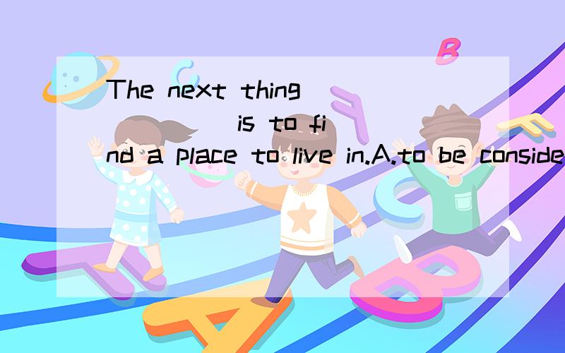 The next thing ____ is to find a place to live in.A.to be considered B.be considered C.considering D.being considered 我觉得选D但答案却是A,纠结中.