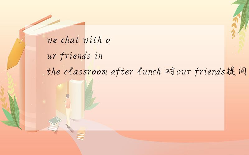 we chat with our friends in the classroom after lunch 对our friends提问