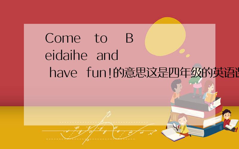 Come   to    Beidaihe  and   have  fun!的意思这是四年级的英语课文噢!帮帮忙吧!