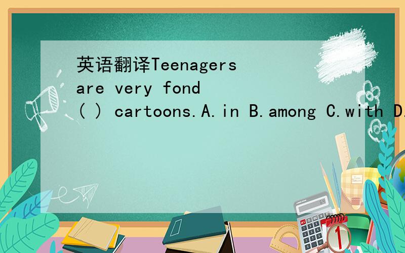 英语翻译Teenagers are very fond ( ) cartoons.A.in B.among C.with D.of