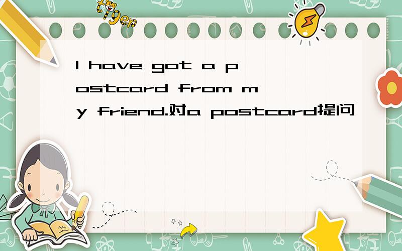 I have got a postcard from my friend.对a postcard提问