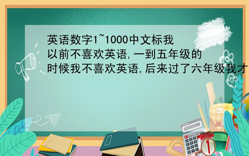 英语数字1~1000中文标我以前不喜欢英语,一到五年级的时候我不喜欢英语,后来过了六年级我才知道英语是这么好的,我现在才发觉英语非常容易学!所以那1~1000的英文数字不知道怎么读!求大侠