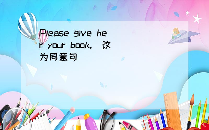 Please give her your book.(改为同意句)