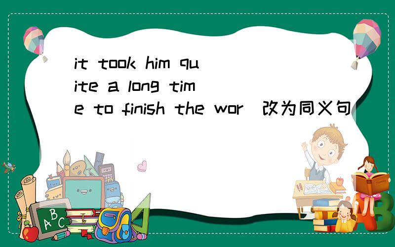 it took him quite a long time to finish the wor(改为同义句)