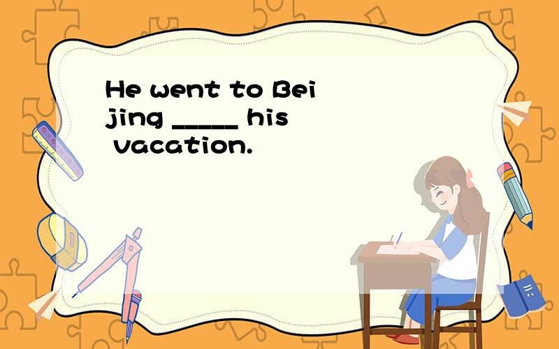 He went to Beijing _____ his vacation.