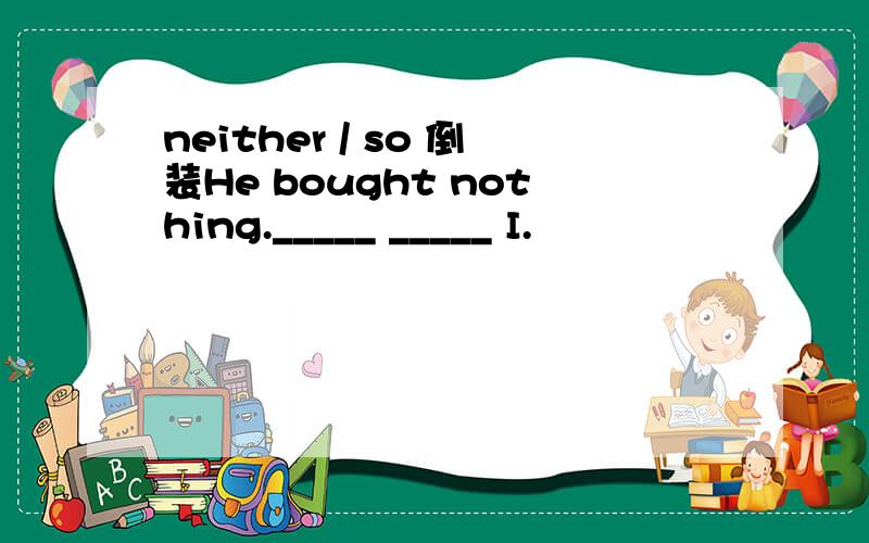 neither / so 倒装He bought nothing._____ _____ I.