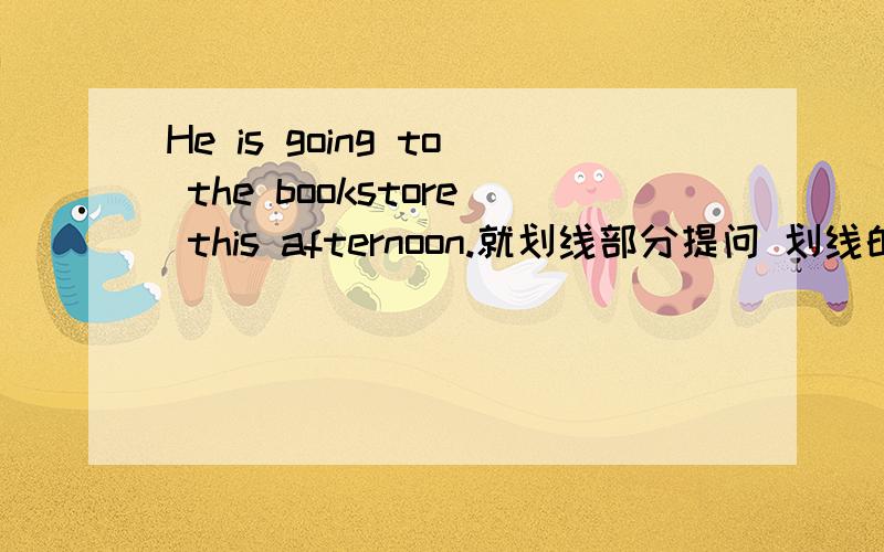He is going to the bookstore this afternoon.就划线部分提问 划线的：this afternoon