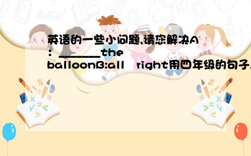 英语的一些小问题,请您解决A：_______the   balloonB:all   right用四年级的句子,不要弄复杂的不是这样的，只有一个空，只能填一个单词