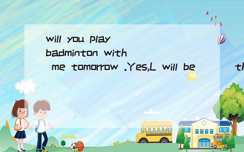 will you play badminton with me tomorrow .Yes,L will be ___then