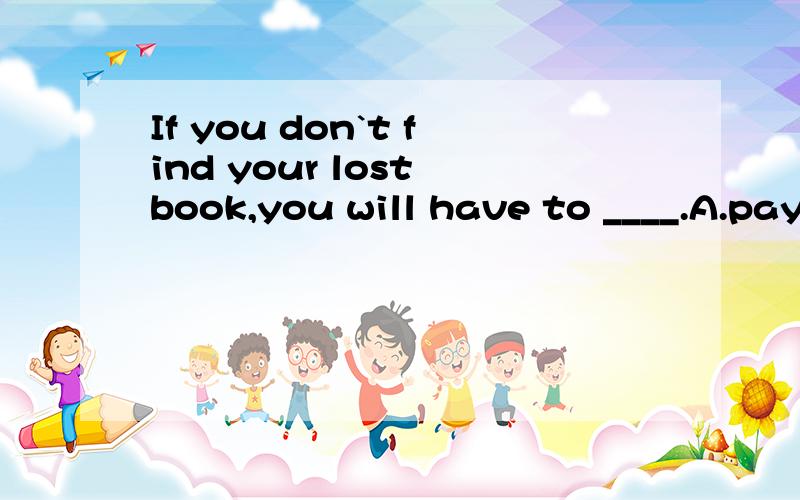 If you don`t find your lost book,you will have to ____.A.pay for B.pay itC.pay for it D.pay it for