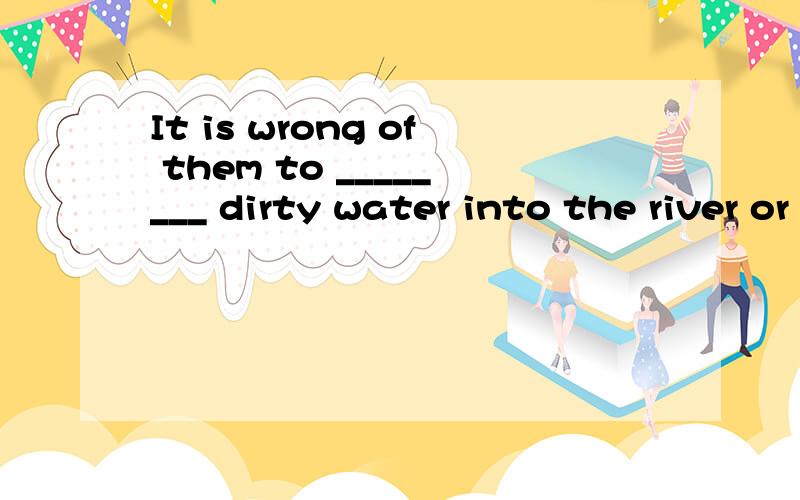 It is wrong of them to ________ dirty water into the river or the lake.