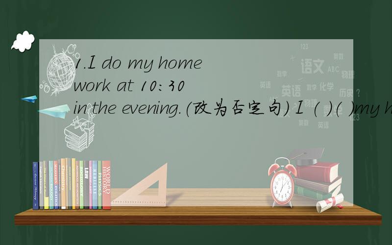 1.I do my homework at 10:30 in the evening.(改为否定句） I ( )( )my homework at 10:30 inthe eveing.2.We have an English lesson lesson at 8:30.(对8：30提问）( )( )do you have an English lesson?3.It is five thirty in the afternoon.(改为同
