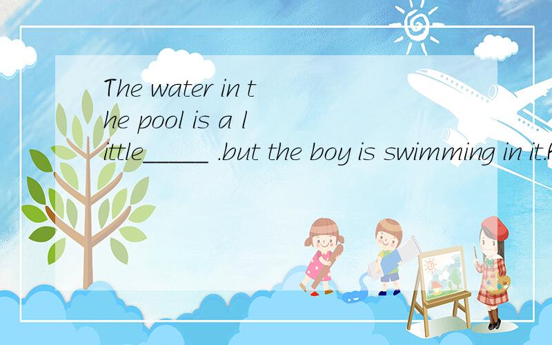 The water in the pool is a little_____ .but the boy is swimming in it.Help!单词的格式：_oo_