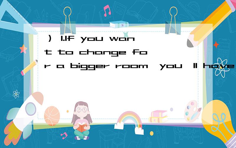 ） 1.If you want to change for a bigger room,you'll have to pay ___ ＄20.1.If you want to change for a bigger room,you'll have to pay ___ ＄20.A.more B.another C.the other D.other2.-I'm sorry to keep you waiting.___ here for a long time?-No,only a