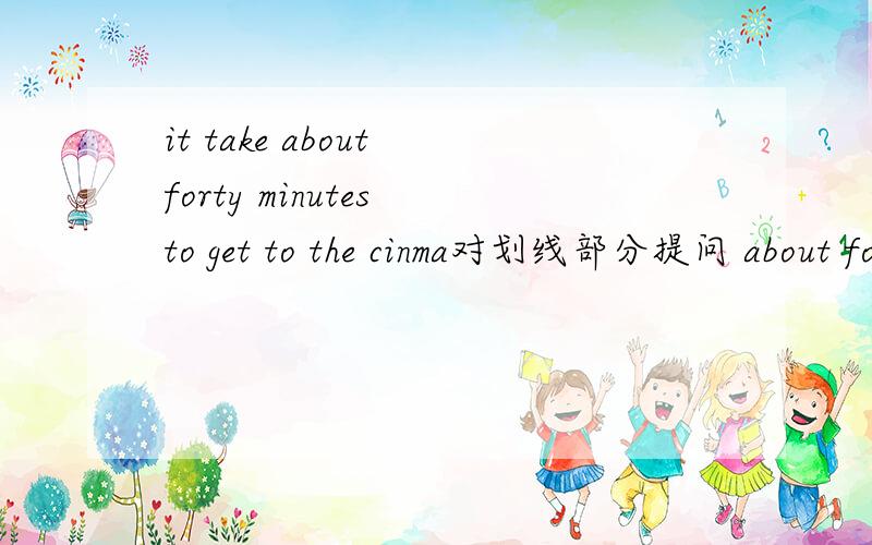 it take about forty minutes to get to the cinma对划线部分提问 about forty minutes