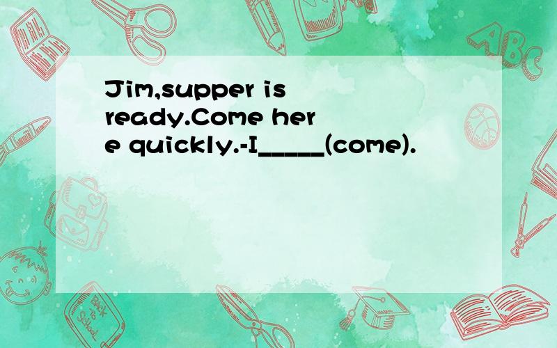 Jim,supper is ready.Come here quickly.-I_____(come).
