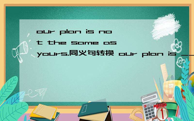 our plan is not the same as yours.同义句转换 our plan is ___ ___yours.