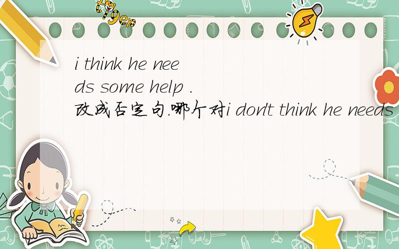 i think he needs some help .改成否定句.哪个对i don't think he needs any help.i think he does'tany help.