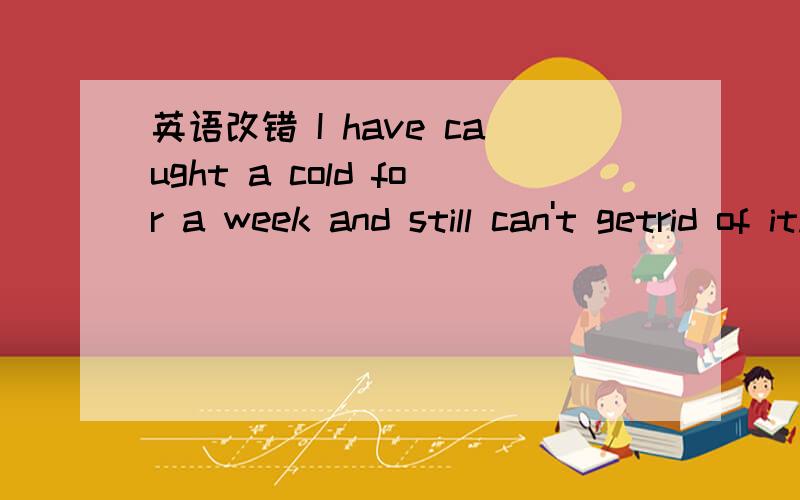 英语改错 I have caught a cold for a week and still can't getrid of it.