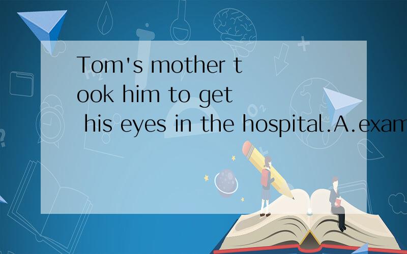 Tom's mother took him to get his eyes in the hospital.A.examine B.examined C.to examine D.examining 翻译!空在eyes后。