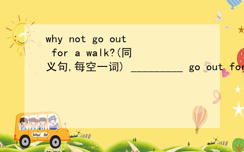 why not go out for a walk?(同义句,每空一词) _________ go out for a walk?