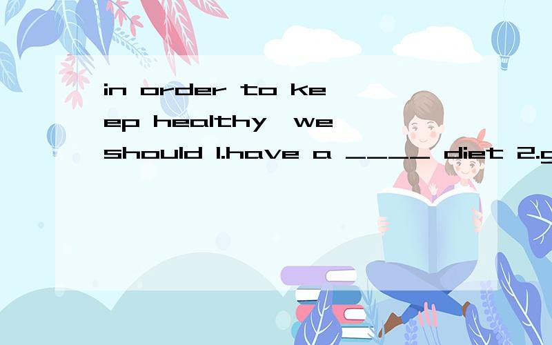 in order to keep healthy,we should 1.have a ____ diet 2.get ____sleep3._____ _____ a hoppy 4._____ water and _____dairy.5.keep a good ______in order to keep healthy,we shouldn't 1skip our_____ 2.stay up ____ 3.smoke or ____alcohol