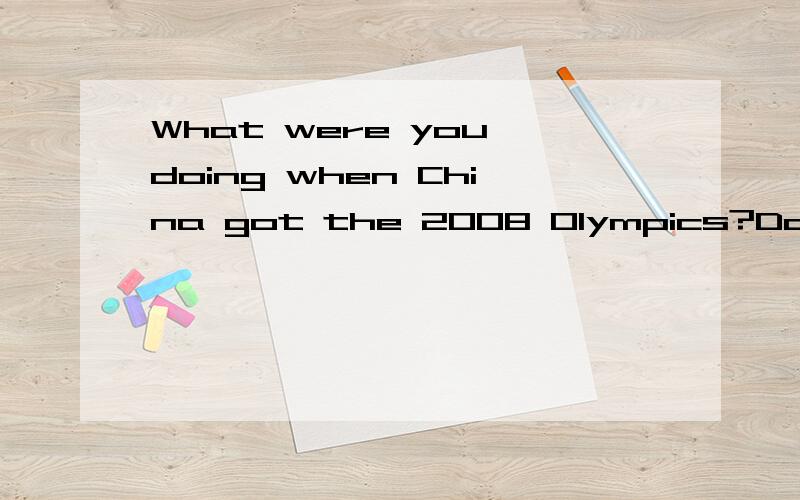 What were you doing when China got the 2008 Olympics?Do you remember?I remember that.I was athome.I was doing homework wehen I saw the news on TV.I was shopping at the supermarket with my dad  when we heard the news on the radio.We bought lots of foo