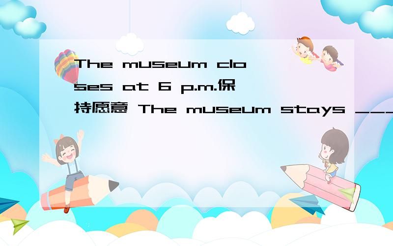 The museum closes at 6 p.m.保持愿意 The museum stays ___ ___ 6 p.m