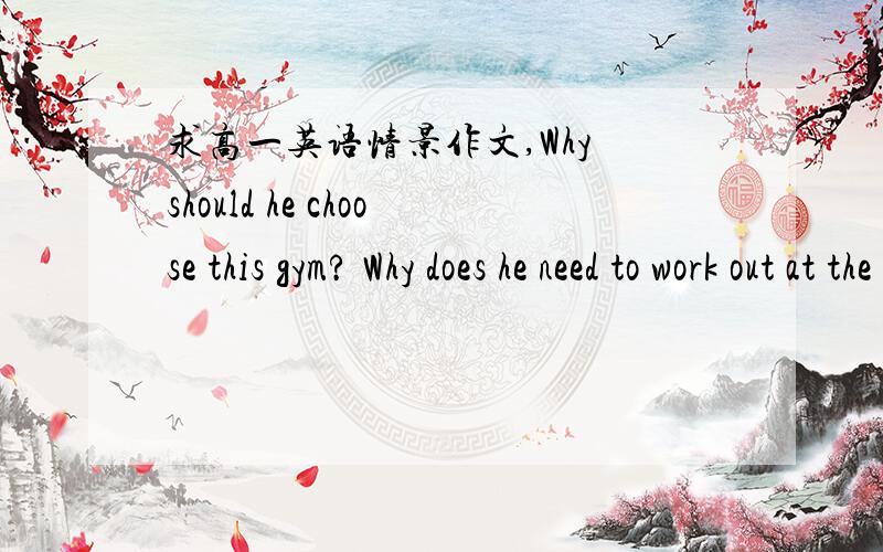 求高一英语情景作文,Why should he choose this gym? Why does he need to work out at the gym?