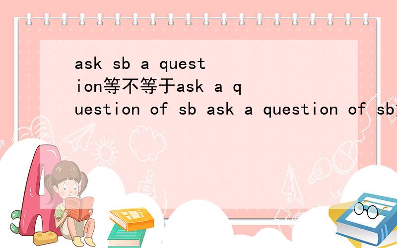 ask sb a question等不等于ask a question of sb ask a question of sb意思不是问一个有关于你的问题吗?