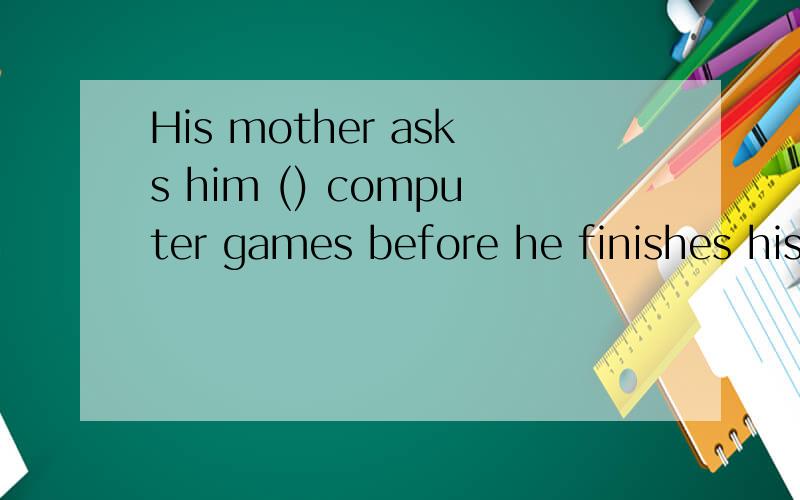 His mother asks him () computer games before he finishes his homework.a.to not play b.not to playc.not play d.play not请写清理由