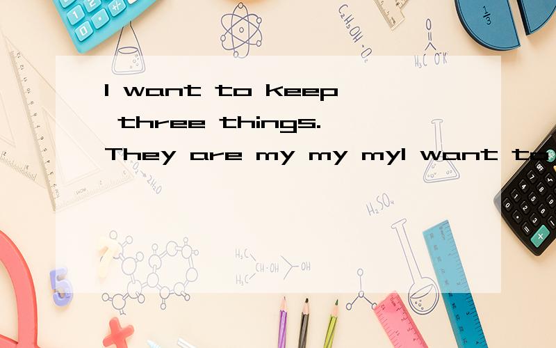 I want to keep three things.They are my my myI want to keep three things.They are my____,my____,and my____.I want to keep my____,because_______.I want to keep my____,because_______.I want to keep my____,because_______.Someone has told you that you ca