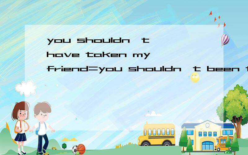 you shouldn't have taken my friend=you shouldn't been taken my friend错了 是beyou shouldn't be taken my friend意思一样吗为什么