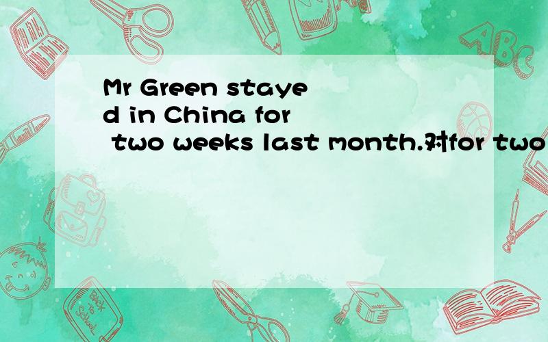 Mr Green stayed in China for two weeks last month.对for two weeks 提问