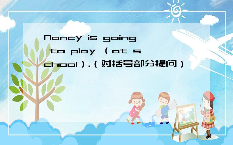 Nancy is going to play （at school）.（对括号部分提问）