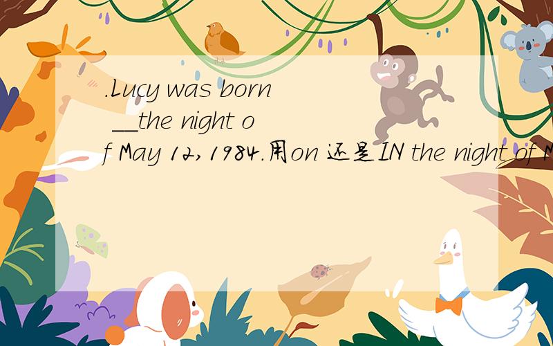 .Lucy was born __the night of May 12,1984.用on 还是IN the night of May 12,1984.不是具体日子吗？为什么不用ON呢 我觉得是IN