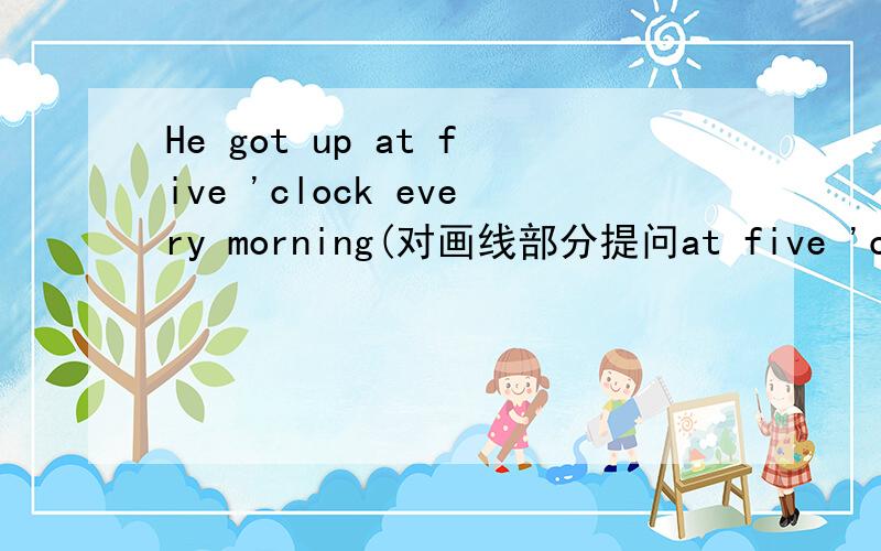 He got up at five 'clock every morning(对画线部分提问at five 'clock ） __ __ __he__up every morning
