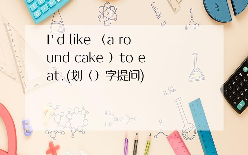 I’d like （a round cake ）to eat.(划（）字提问)