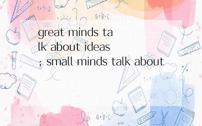 great minds talk about ideas; small minds talk about