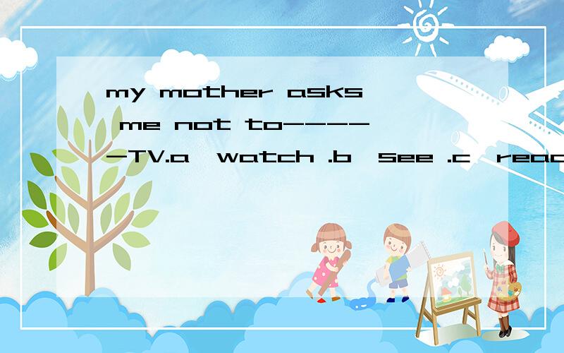 my mother asks me not to-----TV.a,watch .b,see .c,read