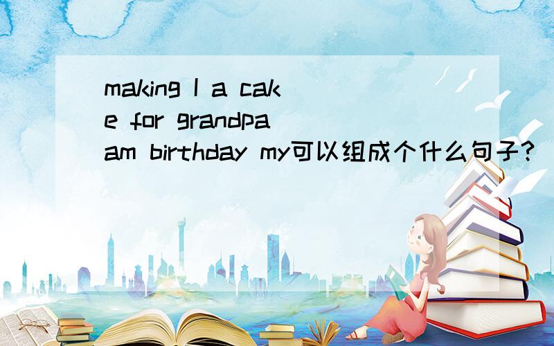making I a cake for grandpa am birthday my可以组成个什么句子?