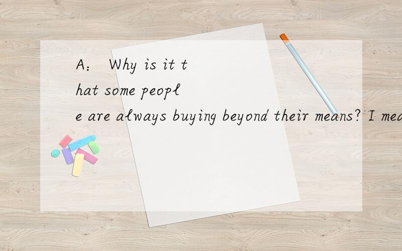 A： Why is it that some people are always buying beyond their means? I mean, they do not make that 要翻译!要快!我急用