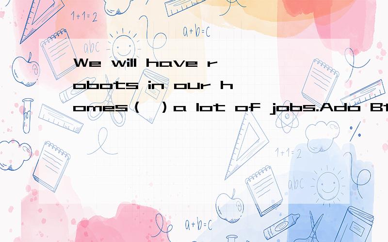 We will have robots in our homes（ ）a lot of jobs.Ado Bto do Cdoes Ddoing在各教科书上,我到看到have sb do sth.然而答案是B,为什么