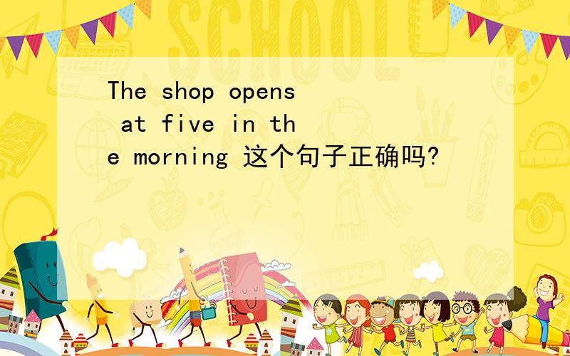 The shop opens at five in the morning 这个句子正确吗?