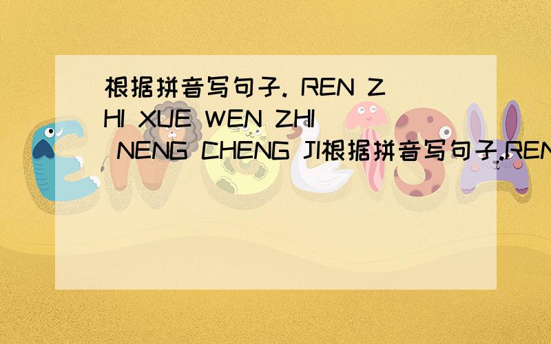 根据拼音写句子. REN ZHI XUE WEN ZHI NENG CHENG JI根据拼音写句子.REN  ZHI  XUE  WEN  ZHI  NENG  CHENG  JIU,YOU  GU  XIANG  YU  SHI  QIE  CUO  ZHUO  MO  YE.