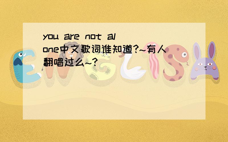 you are not alone中文歌词谁知道?~有人翻唱过么~?