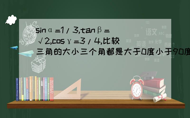 sinα=1/3,tanβ=√2,cosγ=3/4,比较三角的大小三个角都是大于0度小于90度 详细过程