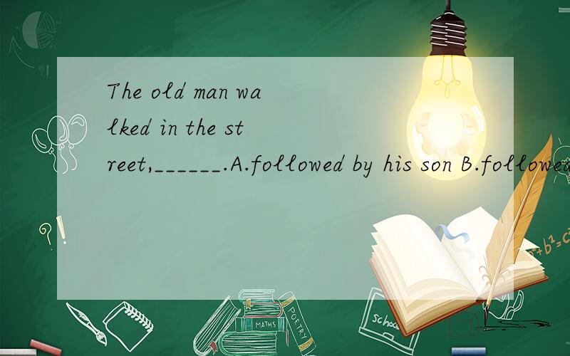 The old man walked in the street,______.A.followed by his son B.followed his son B.and following his son D.and followed by his son